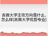吉首大学主攻方向是什么，怎么样(吉首大学优势专业)