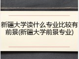 新疆大学读什么专业比较有前景(新疆大学前景专业)