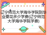 辽宁师范大学海华学院到毕业要花多少学费(辽宁师范大学海华学院学费)