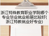 浙江特殊教育职业学院哪个专业毕业就业前景比较好(浙江特教就业好专业)