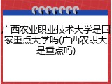 广西农业职业技术大学是国家重点大学吗(广西农职大是重点吗)