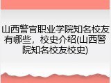 山西警官职业学院知名校友有哪些，校史介绍(山西警院知名校友校史)