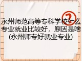永州师范高等专科学校什么专业就业比较好，原因是啥(永州师专好就业专业)
