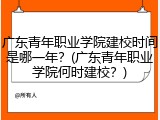 广东青年职业学院建校时间是哪一年？(广东青年职业学院何时建校？)