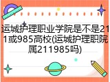 运城护理职业学院是不是211或985高校(运城护理职院属211985吗)