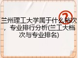兰州理工大学属于什么档次，专业排行分析(兰工大档次与专业排名)