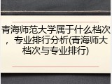 青海师范大学属于什么档次，专业排行分析(青海师大档次与专业排行)