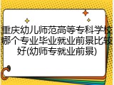 重庆幼儿师范高等专科学校哪个专业毕业就业前景比较好(幼师专就业前景)