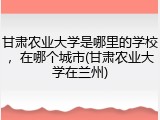 甘肃农业大学是哪里的学校，在哪个城市(甘肃农业大学在兰州)