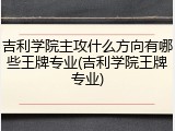 吉利学院主攻什么方向有哪些王牌专业(吉利学院王牌专业)