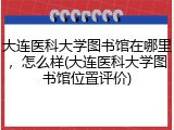 大连医科大学图书馆在哪里，怎么样(大连医科大学图书馆位置评价)