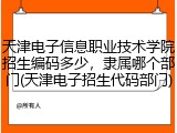 天津电子信息职业技术学院招生编码多少，隶属哪个部门(天津电子招生代码部门)