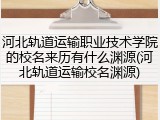 河北轨道运输职业技术学院的校名来历有什么渊源(河北轨道运输校名渊源)