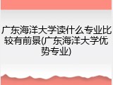 广东海洋大学读什么专业比较有前景(广东海洋大学优势专业)