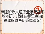 福建船政交通职业学院能不能考研，成绩在哪里查询(福建船政考研成绩查询)