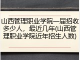 山西管理职业学院一届招收多少人，最近几年(山西管理职业学院近年招生人数)
