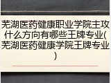 芜湖医药健康职业学院主攻什么方向有哪些王牌专业(芜湖医药健康学院王牌专业)