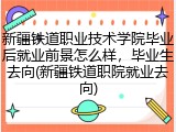 新疆铁道职业技术学院毕业后就业前景怎么样，毕业生去向(新疆铁道职院就业去向)