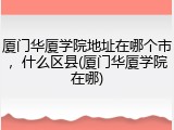 厦门华厦学院地址在哪个市，什么区县(厦门华厦学院在哪)
