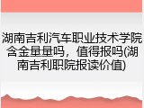 湖南吉利汽车职业技术学院含金量量吗，值得报吗(湖南吉利职院报读价值)