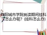 绵阳城市学院就读期间挂科了怎么办呢？(挂科怎么办)