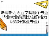 珠海格力职业学院哪个专业毕业就业前景比较好(格力职院好就业专业)
