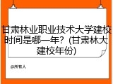 甘肃林业职业技术大学建校时间是哪一年？(甘肃林大建校年份)