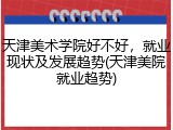 天津美术学院好不好，就业现状及发展趋势(天津美院就业趋势)