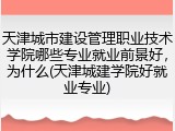 天津城市建设管理职业技术学院哪些专业就业前景好，为什么(天津城建学院好就业专业)