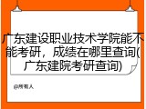广东建设职业技术学院能不能考研，成绩在哪里查询(广东建院考研查询)