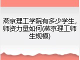 燕京理工学院有多少学生，师资力量如何(燕京理工师生规模)