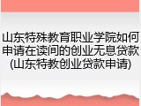 山东特殊教育职业学院如何申请在读间的创业无息贷款(山东特教创业贷款申请)