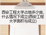 西安工程大学占地多少亩，什么情况下成立(西安工程大学面积与成立)