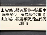 山东城市服务职业学院招生编码多少，隶属哪个部门(山东城市服务学院招生代码部门)