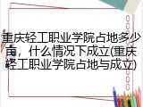 重庆轻工职业学院占地多少亩，什么情况下成立(重庆轻工职业学院占地与成立)