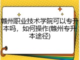 赣州职业技术学院可以专升本吗，如何操作(赣州专升本途径)