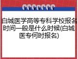白城医学高等专科学校报名时间一般是什么时候(白城医专何时报名)