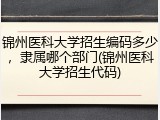 锦州医科大学招生编码多少，隶属哪个部门(锦州医科大学招生代码)
