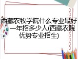西藏农牧学院什么专业最好，一年招多少人(西藏农院优势专业招生)