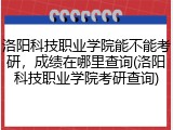洛阳科技职业学院能不能考研，成绩在哪里查询(洛阳科技职业学院考研查询)