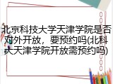 北京科技大学天津学院是否对外开放，要预约吗(北科大天津学院开放需预约吗)
