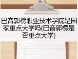 巴音郭楞职业技术学院是国家重点大学吗(巴音郭楞是否重点大学)