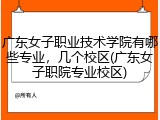 广东女子职业技术学院有哪些专业，几个校区(广东女子职院专业校区)