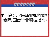 中国音乐学院毕业如何调档案呢(国音毕业调档指南)