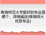 青海师范大学最好的专业是哪个，详细阐述(青海师大优势专业)