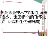 怀化职业技术学院招生编码多少，隶属哪个部门(怀化职院招生代码归属)