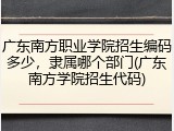广东南方职业学院招生编码多少，隶属哪个部门(广东南方学院招生代码)