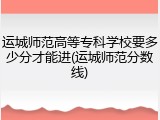 运城师范高等专科学校要多少分才能进(运城师范分数线)