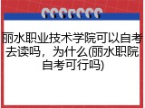 丽水职业技术学院可以自考去读吗，为什么(丽水职院自考可行吗)
