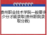 贵州职业技术学院一般要多少分才能录取(贵州职院录取分数)